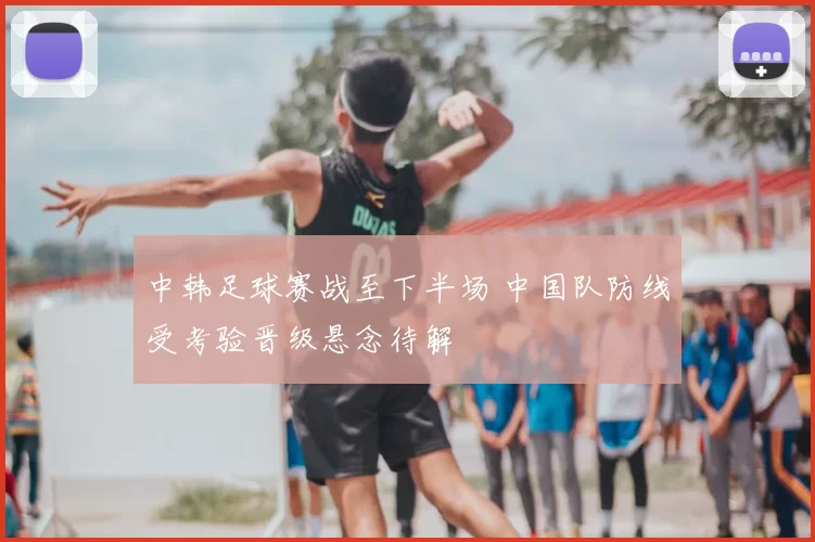 中韩足球赛战至下半场 中国队防线受考验晋级悬念待解