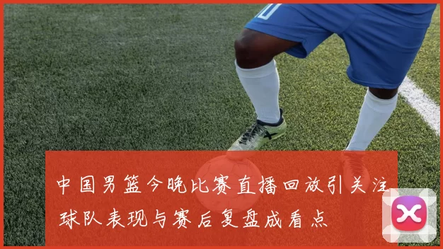 中国男篮今晚比赛直播回放引关注 球队表现与赛后复盘成看点