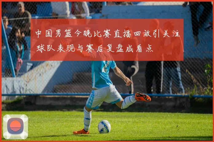 中国男篮今晚比赛直播回放引关注 球队表现与赛后复盘成看点