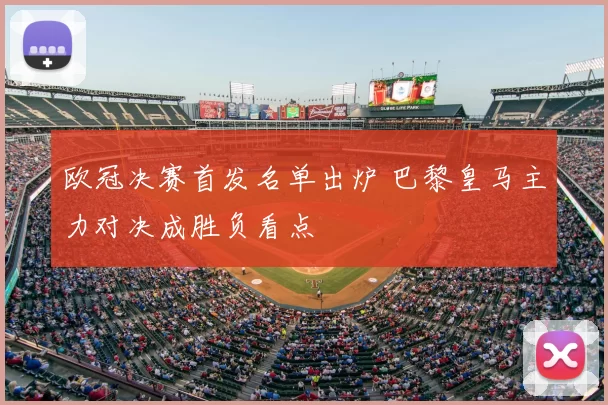 欧冠决赛首发名单出炉 巴黎皇马主力对决成胜负看点