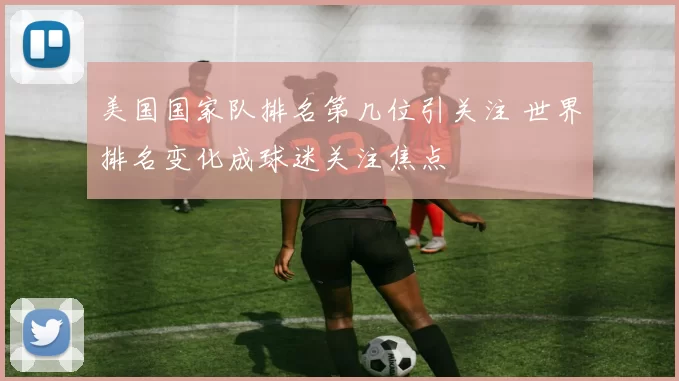 美国国家队排名第几位引关注 世界排名变化成球迷关注焦点