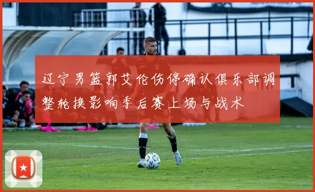 辽宁男篮郭艾伦伤停确认俱乐部调整轮换影响季后赛上场与战术