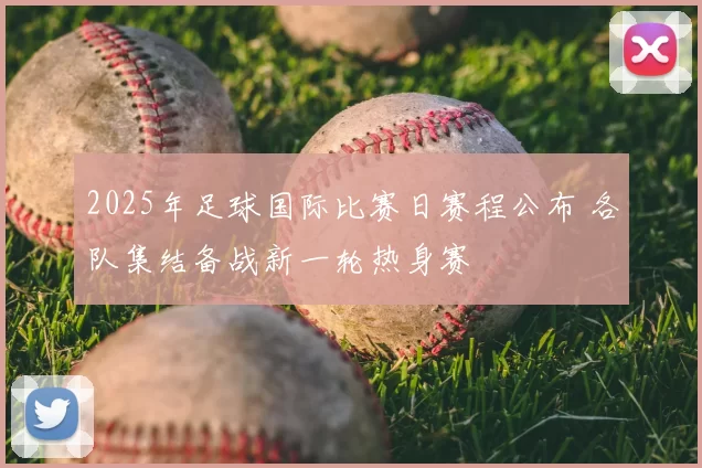2025年足球国际比赛日赛程公布 各队集结备战新一轮热身赛