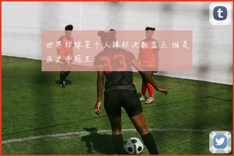 世界杯球星个人捧杯次数盘点 谁是历史夺冠王
