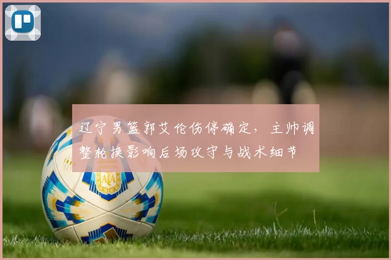 辽宁男篮郭艾伦伤停确定，主帅调整轮换影响后场攻守与战术细节