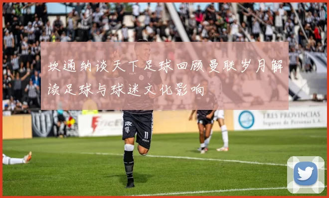 坎通纳谈天下足球回顾曼联岁月解读足球与球迷文化影响