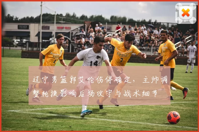 辽宁男篮郭艾伦伤停确定，主帅调整轮换影响后场攻守与战术细节