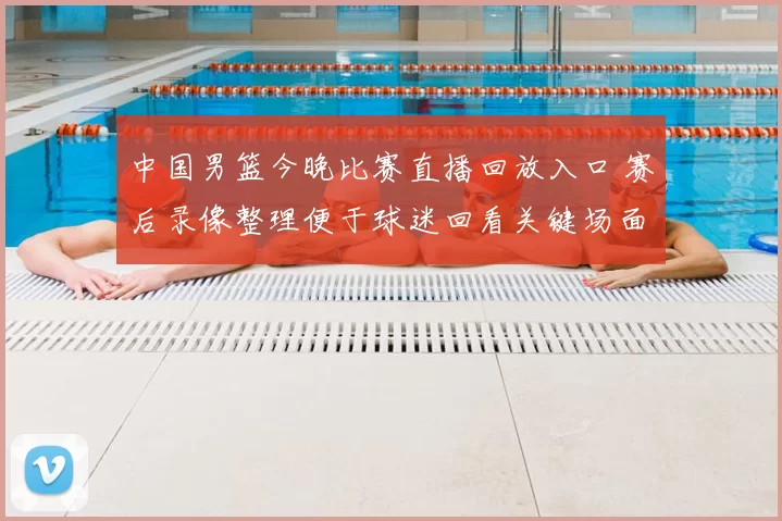 中国男篮今晚比赛直播回放入口 赛后录像整理便于球迷回看关键场面
