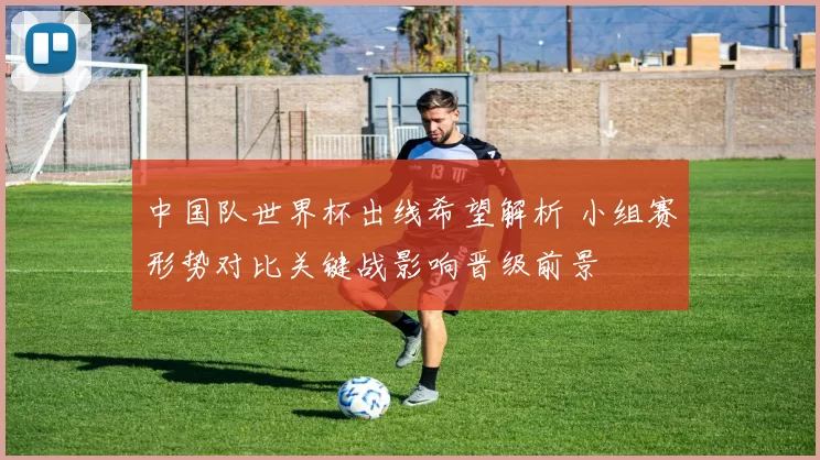 中国队世界杯出线希望解析 小组赛形势对比关键战影响晋级前景