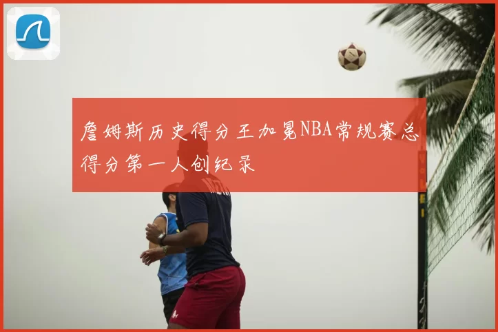 詹姆斯历史得分王加冕NBA常规赛总得分第一人创纪录