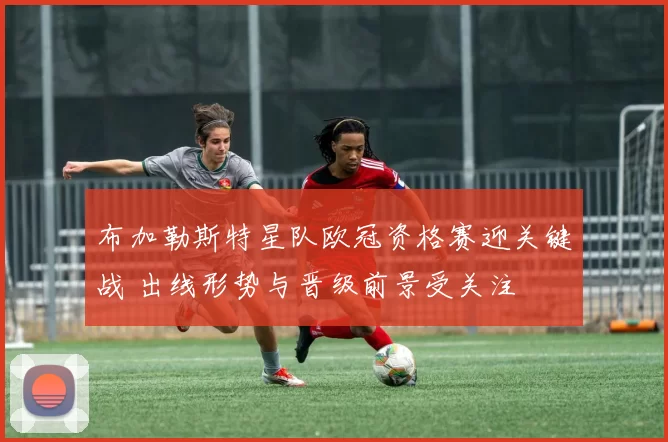 布加勒斯特星队欧冠资格赛迎关键战 出线形势与晋级前景受关注