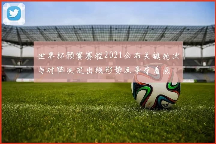 世界杯预赛赛程2021公布关键轮次与对阵决定出线形势及争夺看点