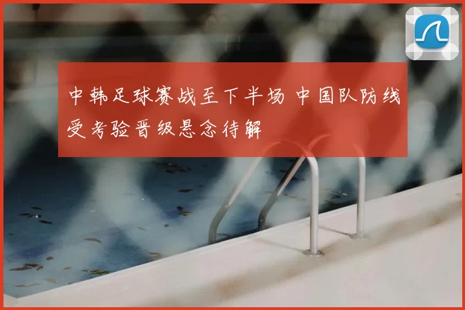 中韩足球赛战至下半场 中国队防线受考验晋级悬念待解
