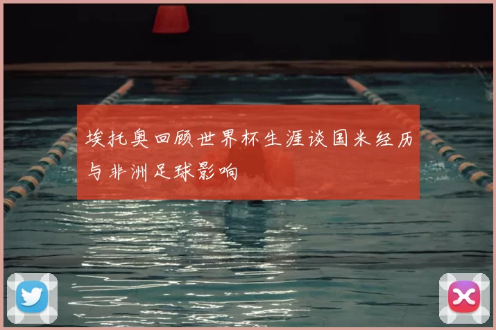 埃托奥回顾世界杯生涯谈国米经历与非洲足球影响