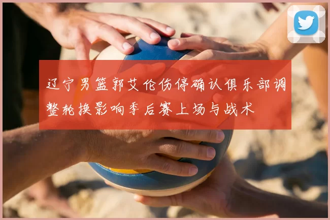 辽宁男篮郭艾伦伤停确认俱乐部调整轮换影响季后赛上场与战术