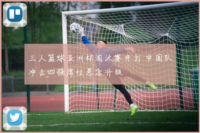 三人篮球亚洲杯淘汰赛开打 中国队冲击四强席位悬念升级