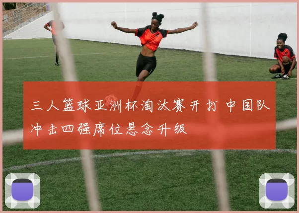 三人篮球亚洲杯淘汰赛开打 中国队冲击四强席位悬念升级