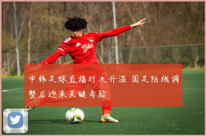 中韩足球直播对决升温 国足防线调整后迎来关键考验