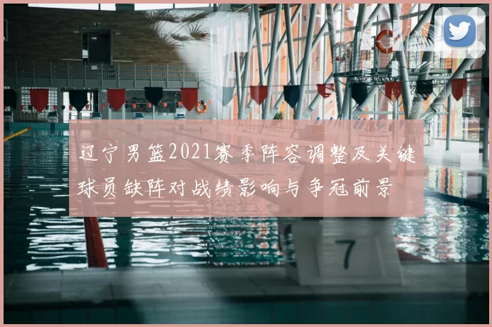 辽宁男篮2021赛季阵容调整及关键球员缺阵对战绩影响与争冠前景