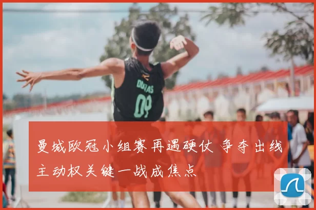 曼城欧冠小组赛再遇硬仗 争夺出线主动权关键一战成焦点