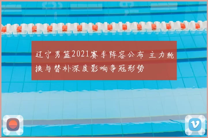 辽宁男篮2021赛季阵容公布 主力轮换与替补深度影响争冠形势