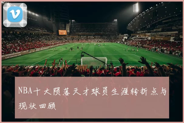 NBA十大陨落天才球员生涯转折点与现状回顾