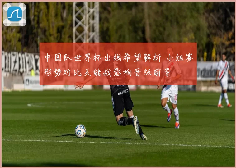 中国队世界杯出线希望解析 小组赛形势对比关键战影响晋级前景