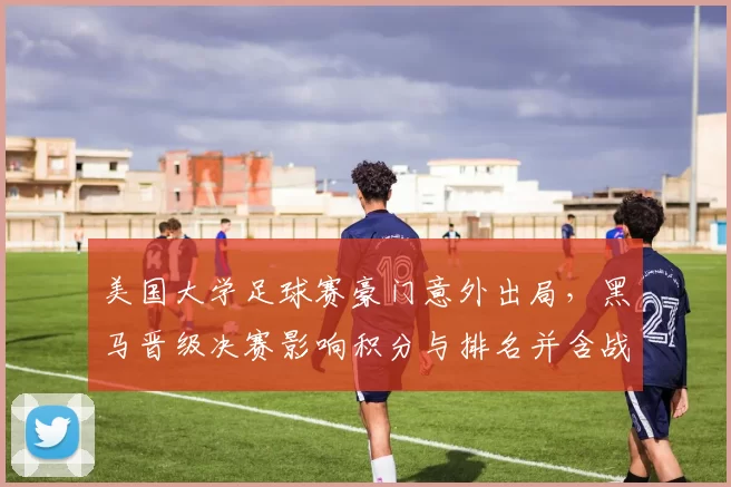 美国大学足球赛豪门意外出局,黑马晋级决赛影响积分与排名并含战术看点