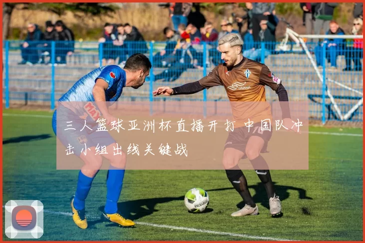 三人篮球亚洲杯直播开打 中国队冲击小组出线关键战