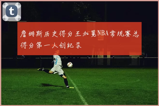 詹姆斯历史得分王加冕NBA常规赛总得分第一人创纪录