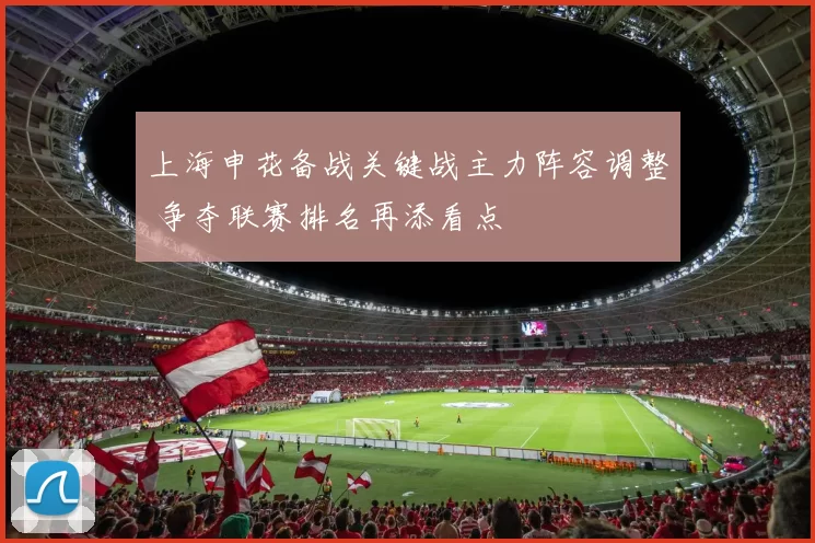 上海申花备战关键战主力阵容调整 争夺联赛排名再添看点