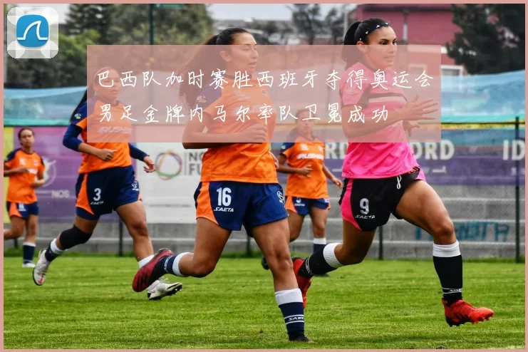 巴西队加时赛胜西班牙夺得奥运会男足金牌内马尔率队卫冕成功