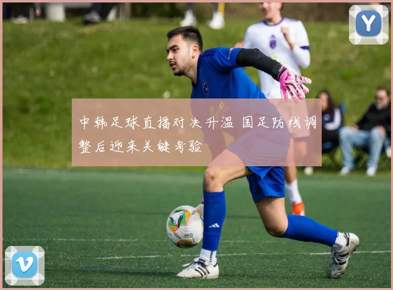 中韩足球直播对决升温 国足防线调整后迎来关键考验